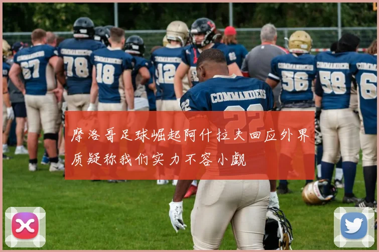 摩洛哥足球崛起阿什拉夫回应外界质疑称我们实力不容小觑