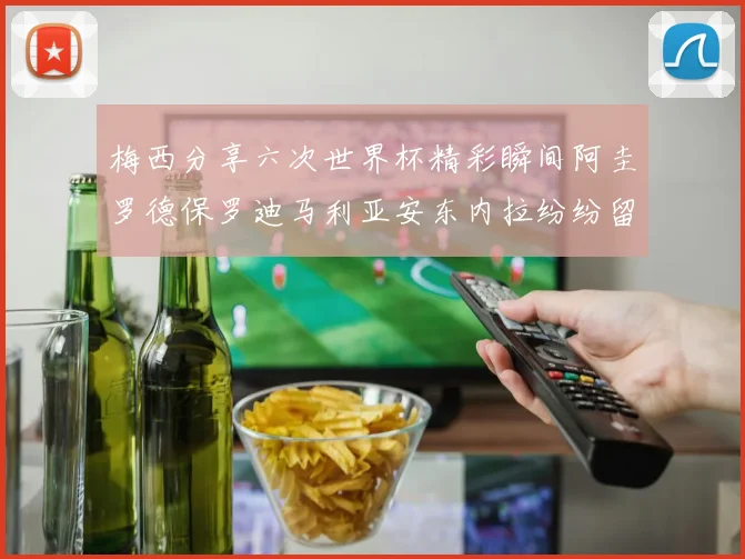梅西分享六次世界杯精彩瞬间阿圭罗德保罗迪马利亚安东内拉纷纷留言互动