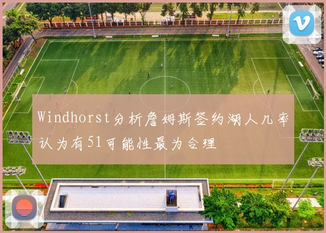 Windhorst分析詹姆斯签约湖人几率认为有51可能性最为合理