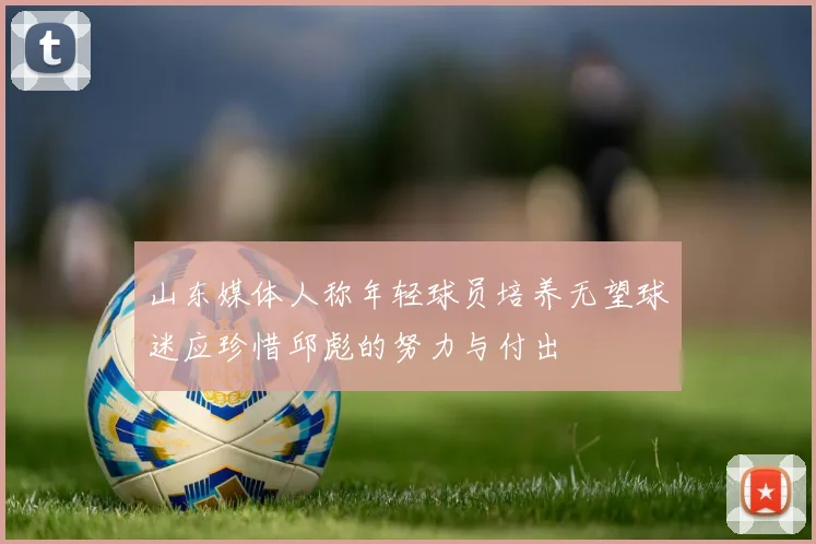 山东媒体人称年轻球员培养无望球迷应珍惜邱彪的努力与付出