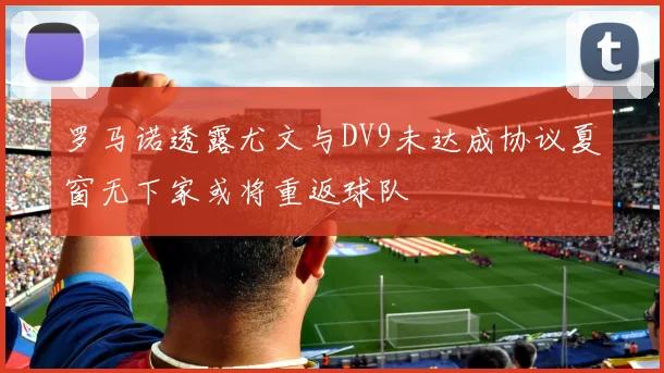 罗马诺透露尤文与DV9未达成协议夏窗无下家或将重返球队