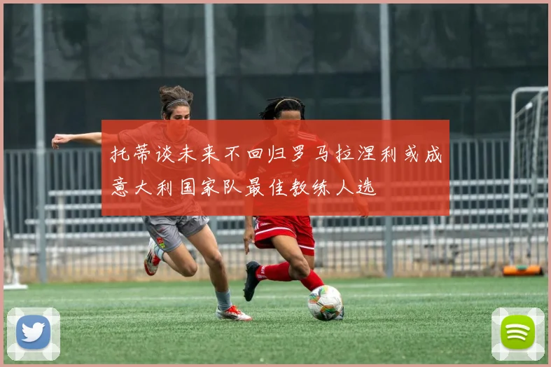 托蒂谈未来不回归罗马拉涅利或成意大利国家队最佳教练人选