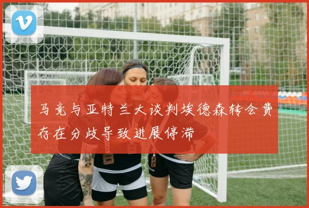马竞与亚特兰大谈判埃德森转会费存在分歧导致进展停滞