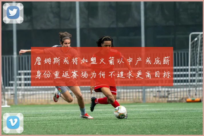 詹姆斯或将加盟火箭以中产或底薪身份重返赛场为何不追求更高目标