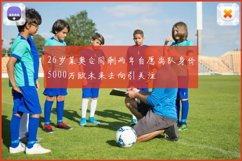 26岁莱奥合同剩两年自愿离队身价5000万欧未来去向引关注