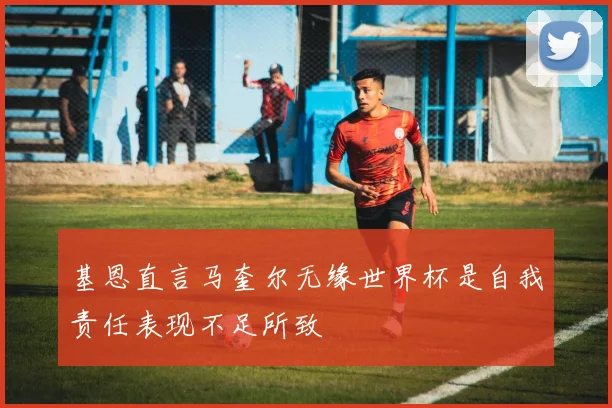 基恩直言马奎尔无缘世界杯是自我责任表现不足所致
