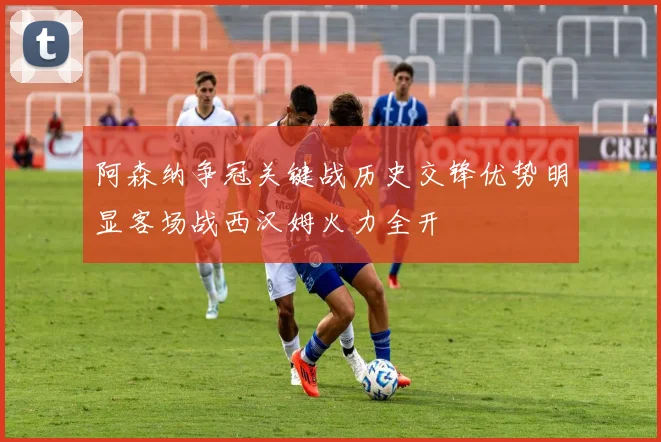 阿森纳争冠关键战历史交锋优势明显客场战西汉姆火力全开