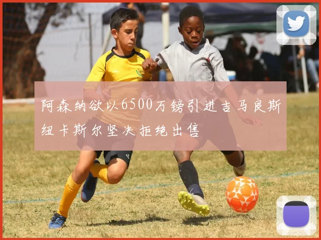 阿森纳欲以6500万镑引进吉马良斯纽卡斯尔坚决拒绝出售