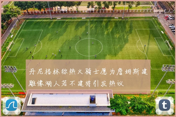 丹尼格林称热火骑士愿为詹姆斯建雕像湖人若不建将引发热议