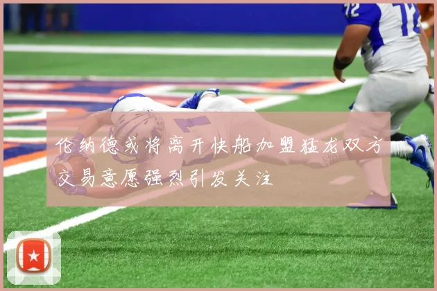 伦纳德或将离开快船加盟猛龙双方交易意愿强烈引发关注