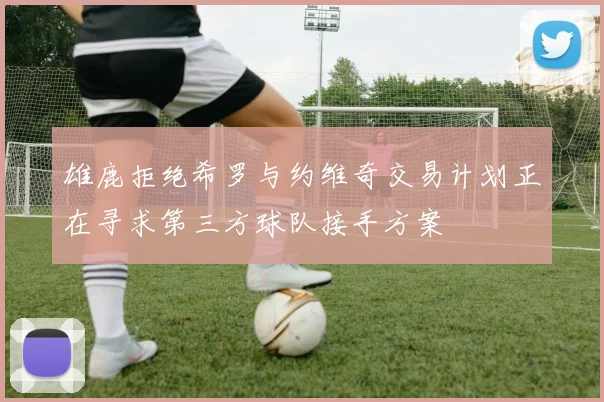 雄鹿拒绝希罗与约维奇交易计划正在寻求第三方球队接手方案