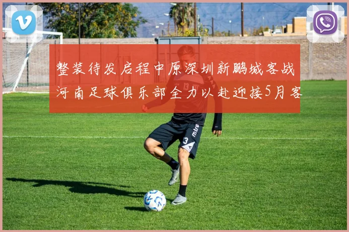 整装待发启程中原深圳新鹏城客战河南足球俱乐部全力以赴迎接5月客场挑战