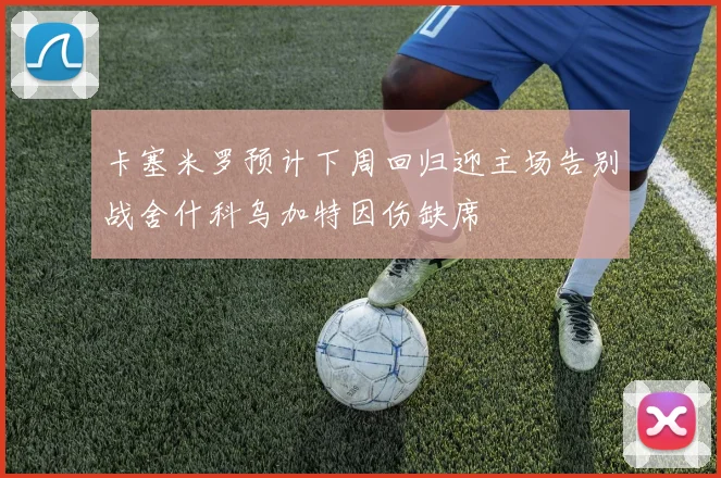 卡塞米罗预计下周回归迎主场告别战舍什科乌加特因伤缺席