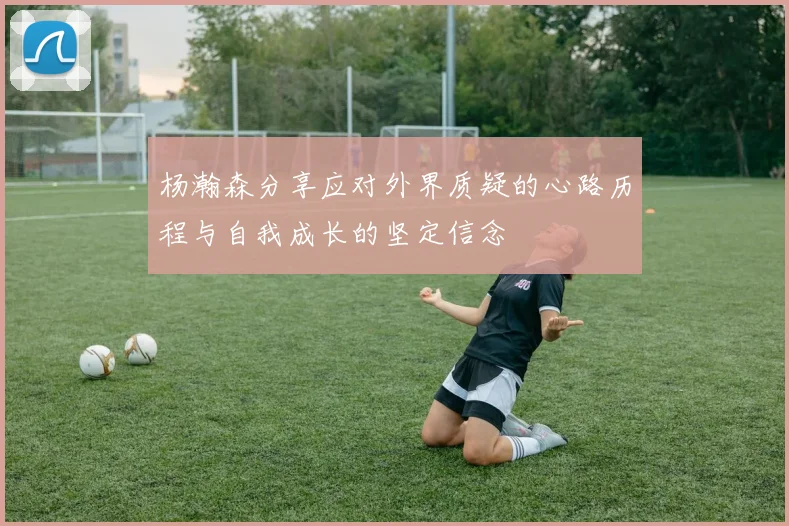 杨瀚森分享应对外界质疑的心路历程与自我成长的坚定信念